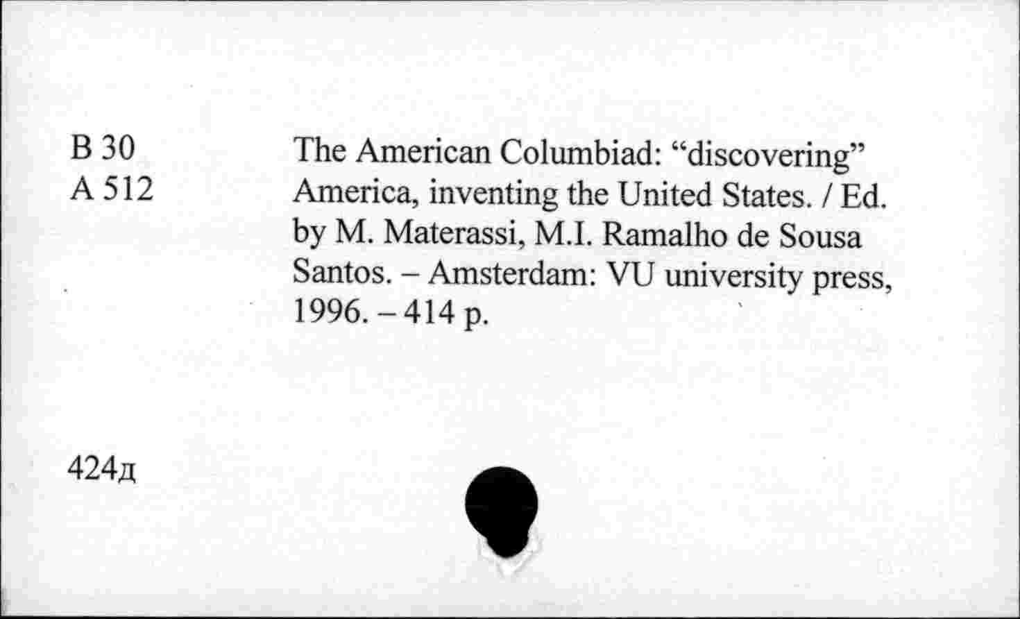 ﻿B30
A512
The American Columbiad: “discovering” America, inventing the United States. / Ed. by M. Materassi, M.I. Ramalho de Sousa Santos. - Amsterdam: VU university press, 1996.-414 p.
424a